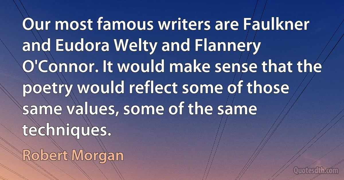 Our most famous writers are Faulkner and Eudora Welty and Flannery O'Connor. It would make sense that the poetry would reflect some of those same values, some of the same techniques. (Robert Morgan)