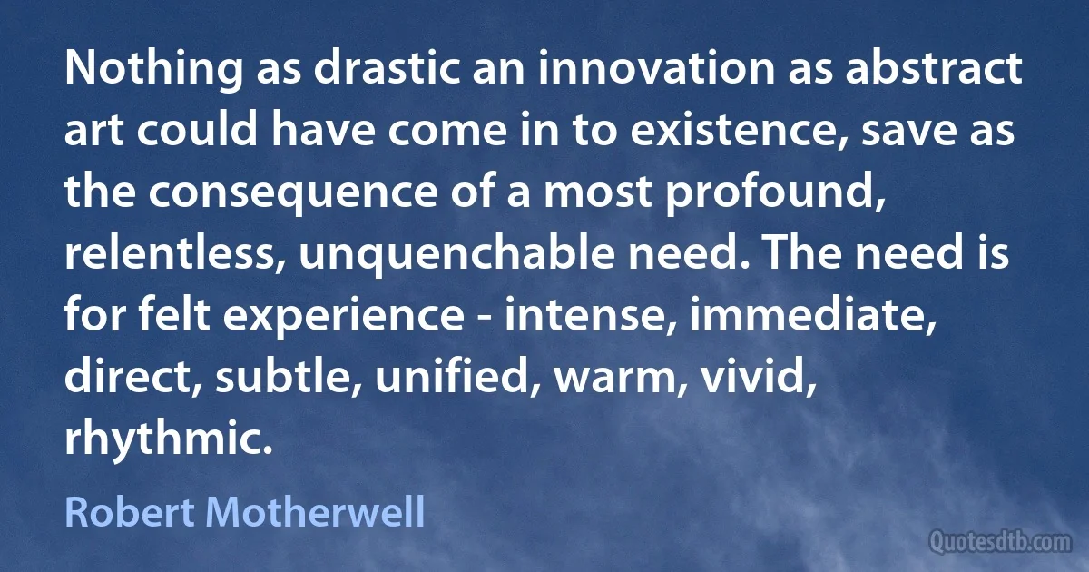 Nothing as drastic an innovation as abstract art could have come in to existence, save as the consequence of a most profound, relentless, unquenchable need. The need is for felt experience - intense, immediate, direct, subtle, unified, warm, vivid, rhythmic. (Robert Motherwell)