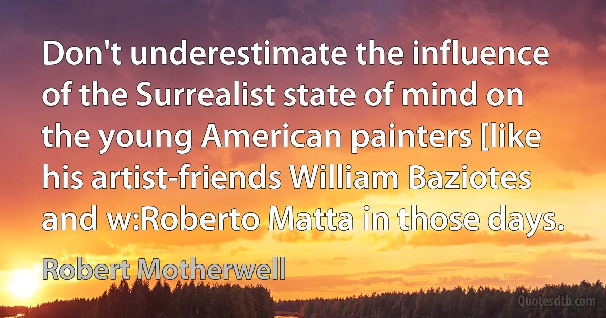 Don't underestimate the influence of the Surrealist state of mind on the young American painters [like his artist-friends William Baziotes and w:Roberto Matta in those days. (Robert Motherwell)