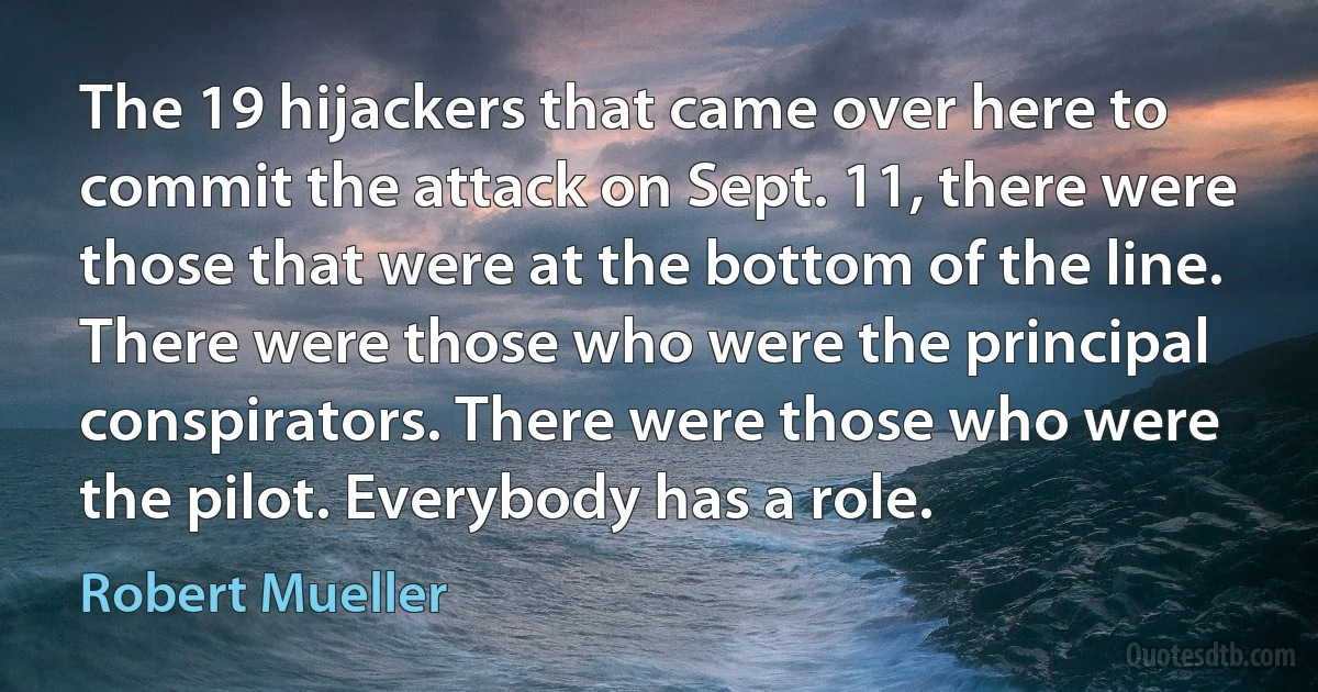 The 19 hijackers that came over here to commit the attack on Sept. 11, there were those that were at the bottom of the line. There were those who were the principal conspirators. There were those who were the pilot. Everybody has a role. (Robert Mueller)