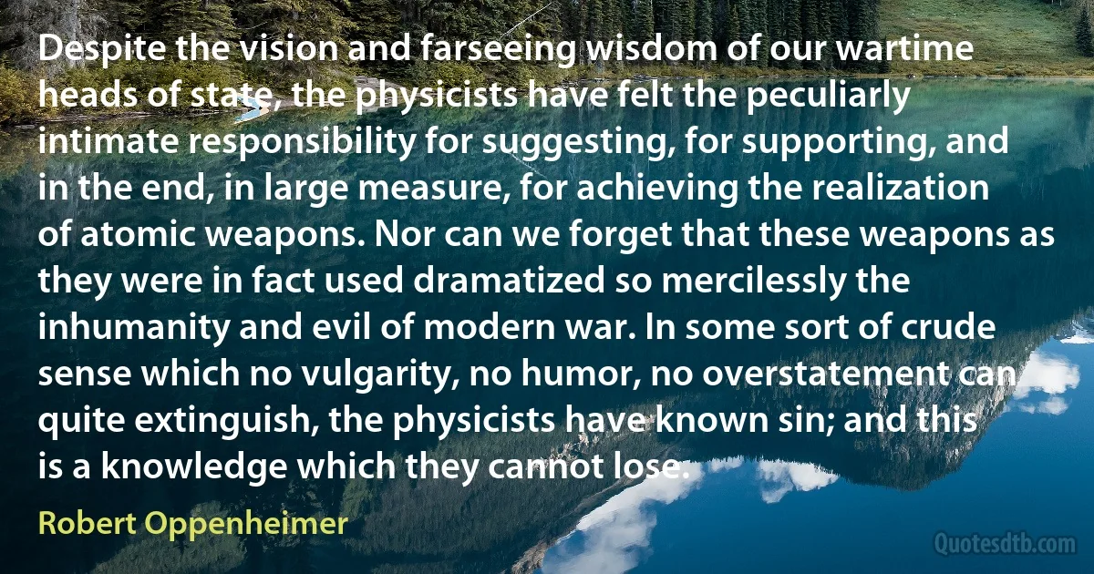 Despite the vision and farseeing wisdom of our wartime heads of state, the physicists have felt the peculiarly intimate responsibility for suggesting, for supporting, and in the end, in large measure, for achieving the realization of atomic weapons. Nor can we forget that these weapons as they were in fact used dramatized so mercilessly the inhumanity and evil of modern war. In some sort of crude sense which no vulgarity, no humor, no overstatement can quite extinguish, the physicists have known sin; and this is a knowledge which they cannot lose. (Robert Oppenheimer)