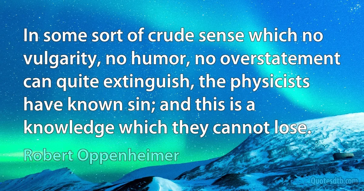 In some sort of crude sense which no vulgarity, no humor, no overstatement can quite extinguish, the physicists have known sin; and this is a knowledge which they cannot lose. (Robert Oppenheimer)