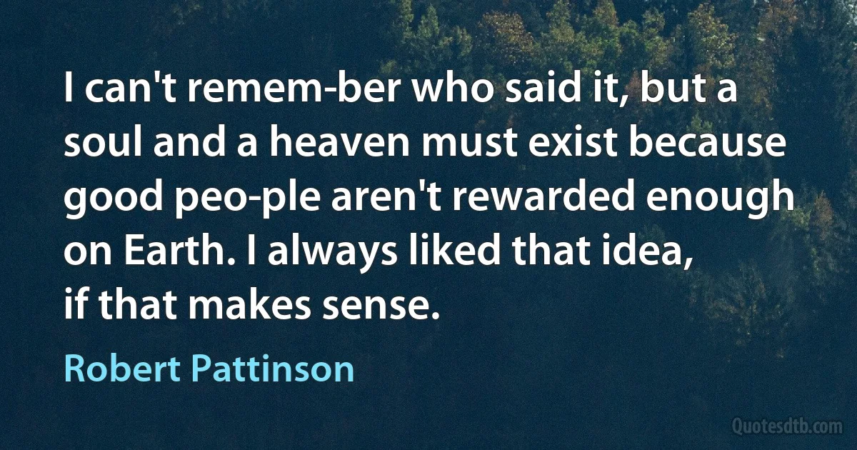 I can't remem­ber who said it, but a soul and a heaven must exist because good peo­ple aren't rewarded enough on Earth. I always liked that idea, if that makes sense. (Robert Pattinson)