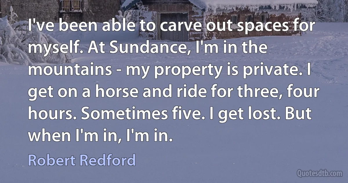 I've been able to carve out spaces for myself. At Sundance, I'm in the mountains - my property is private. I get on a horse and ride for three, four hours. Sometimes five. I get lost. But when I'm in, I'm in. (Robert Redford)