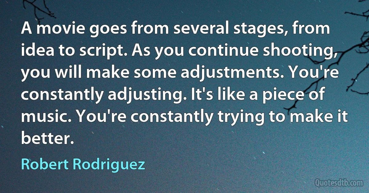 A movie goes from several stages, from idea to script. As you continue shooting, you will make some adjustments. You're constantly adjusting. It's like a piece of music. You're constantly trying to make it better. (Robert Rodriguez)