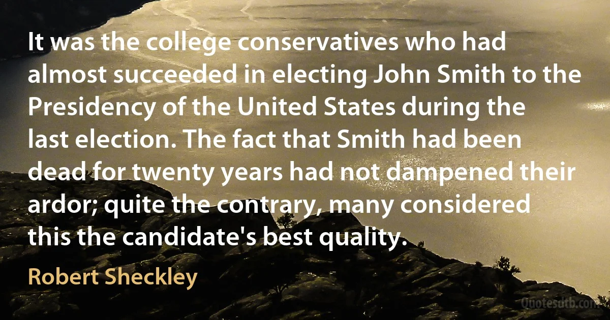 It was the college conservatives who had almost succeeded in electing John Smith to the Presidency of the United States during the last election. The fact that Smith had been dead for twenty years had not dampened their ardor; quite the contrary, many considered this the candidate's best quality. (Robert Sheckley)