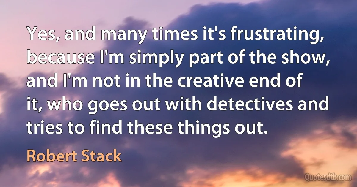 Yes, and many times it's frustrating, because I'm simply part of the show, and I'm not in the creative end of it, who goes out with detectives and tries to find these things out. (Robert Stack)