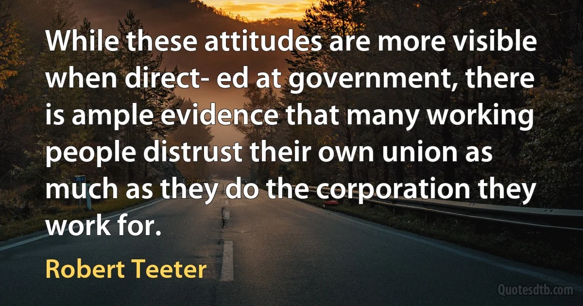 While these attitudes are more visible when direct- ed at government, there is ample evidence that many working people distrust their own union as much as they do the corporation they work for. (Robert Teeter)