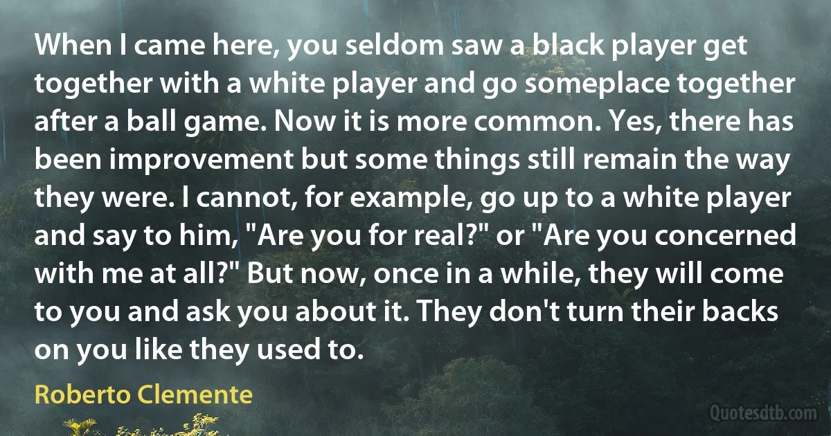 When I came here, you seldom saw a black player get together with a white player and go someplace together after a ball game. Now it is more common. Yes, there has been improvement but some things still remain the way they were. I cannot, for example, go up to a white player and say to him, "Are you for real?" or "Are you concerned with me at all?" But now, once in a while, they will come to you and ask you about it. They don't turn their backs on you like they used to. (Roberto Clemente)