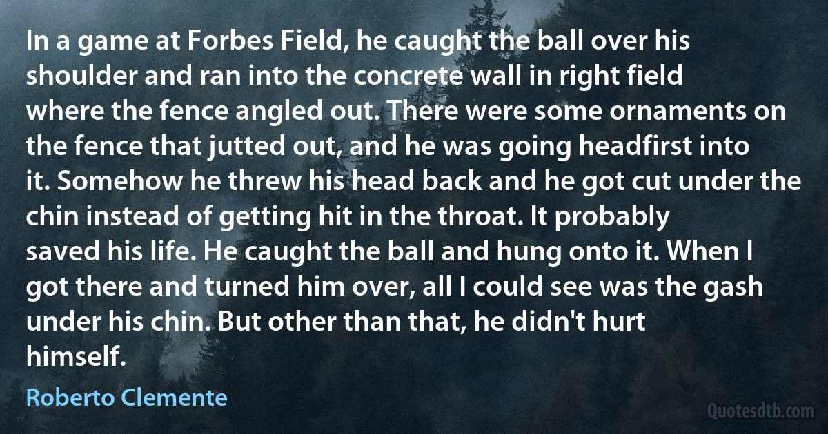 In a game at Forbes Field, he caught the ball over his shoulder and ran into the concrete wall in right field where the fence angled out. There were some ornaments on the fence that jutted out, and he was going headfirst into it. Somehow he threw his head back and he got cut under the chin instead of getting hit in the throat. It probably saved his life. He caught the ball and hung onto it. When I got there and turned him over, all I could see was the gash under his chin. But other than that, he didn't hurt himself. (Roberto Clemente)