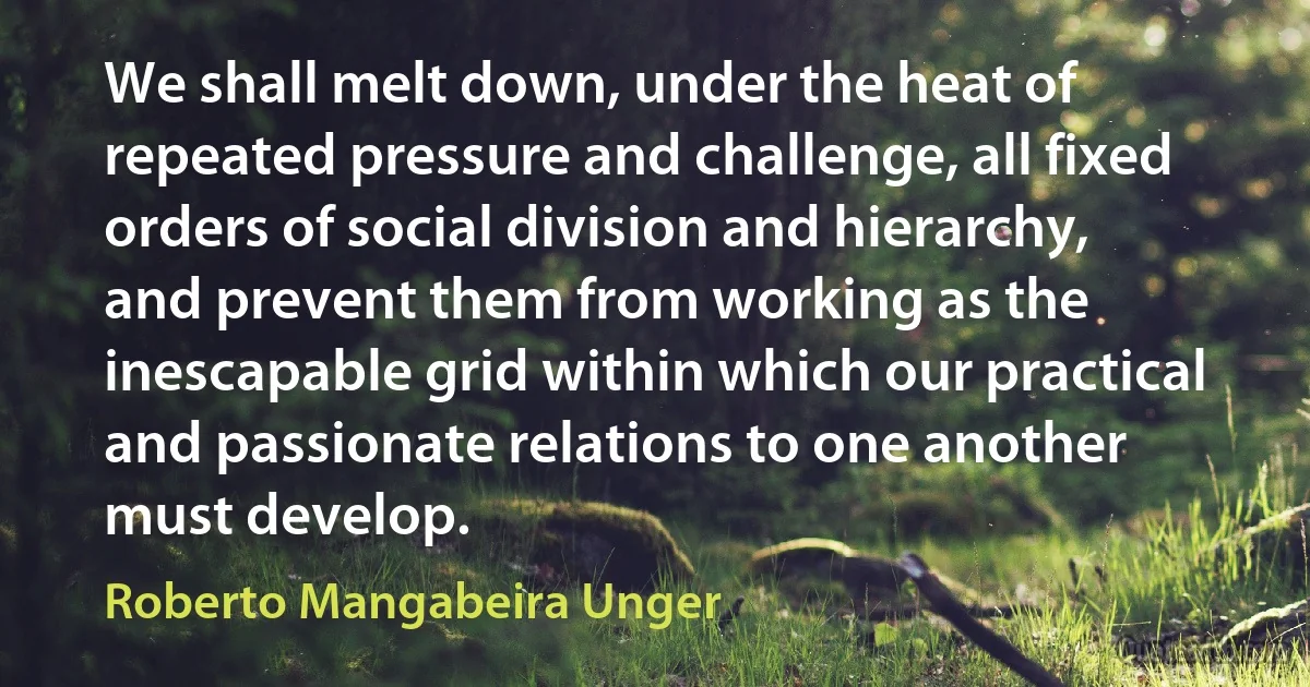 We shall melt down, under the heat of repeated pressure and challenge, all fixed orders of social division and hierarchy, and prevent them from working as the inescapable grid within which our practical and passionate relations to one another must develop. (Roberto Mangabeira Unger)