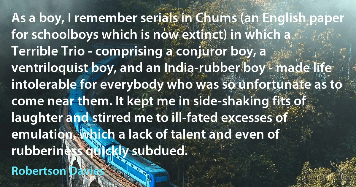 As a boy, I remember serials in Chums (an English paper for schoolboys which is now extinct) in which a Terrible Trio - comprising a conjuror boy, a ventriloquist boy, and an India-rubber boy - made life intolerable for everybody who was so unfortunate as to come near them. It kept me in side-shaking fits of laughter and stirred me to ill-fated excesses of emulation, which a lack of talent and even of rubberiness quickly subdued. (Robertson Davies)