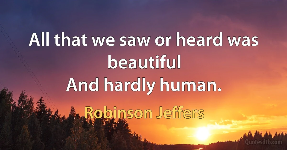 All that we saw or heard was beautiful
And hardly human. (Robinson Jeffers)