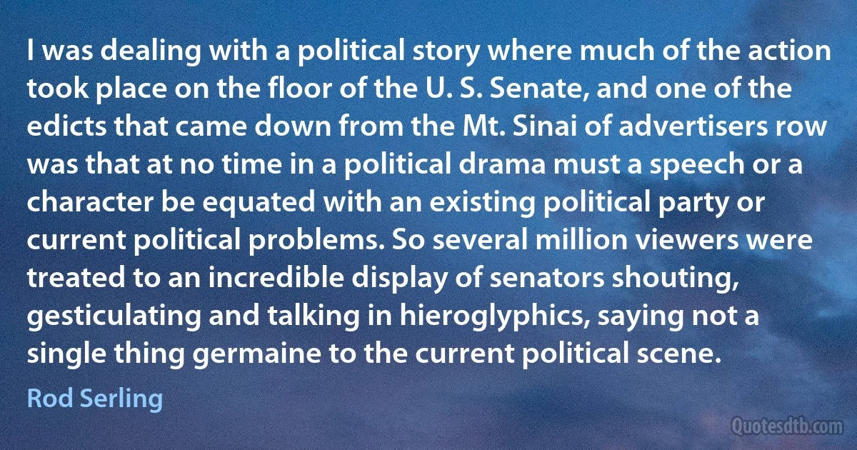 I was dealing with a political story where much of the action took place on the floor of the U. S. Senate, and one of the edicts that came down from the Mt. Sinai of advertisers row was that at no time in a political drama must a speech or a character be equated with an existing political party or current political problems. So several million viewers were treated to an incredible display of senators shouting, gesticulating and talking in hieroglyphics, saying not a single thing germaine to the current political scene. (Rod Serling)