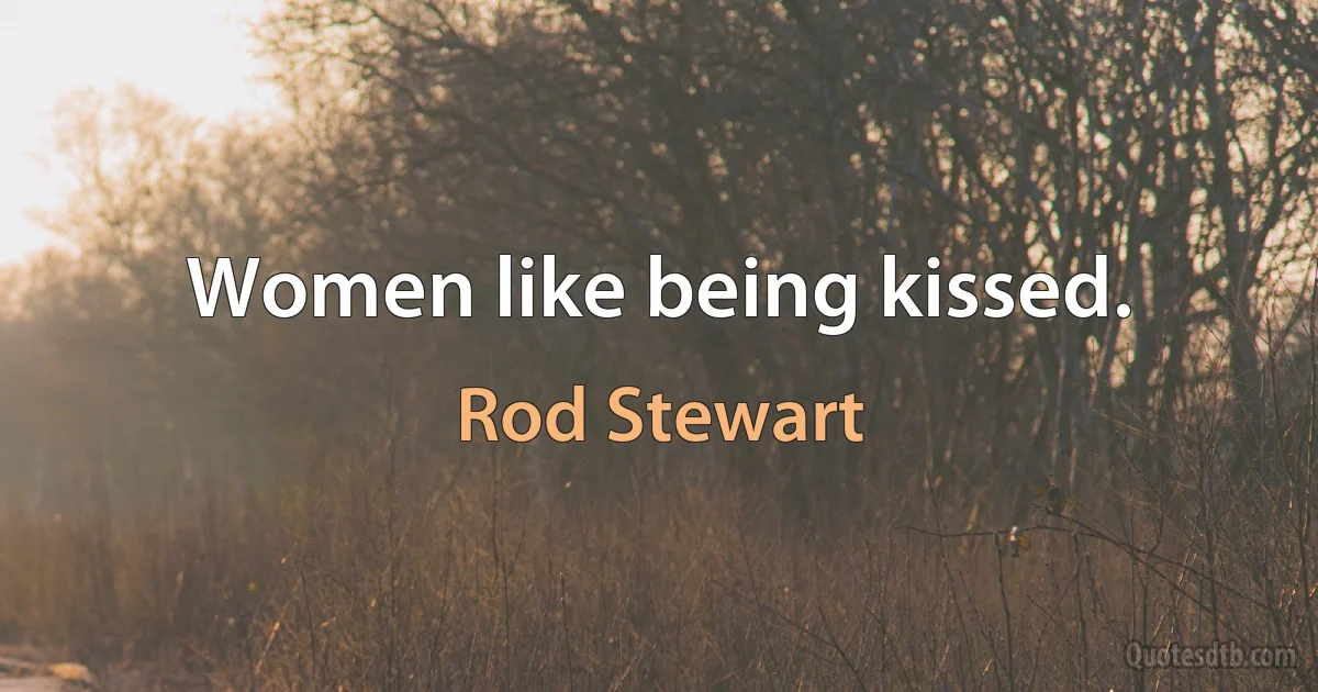 Women like being kissed. (Rod Stewart)