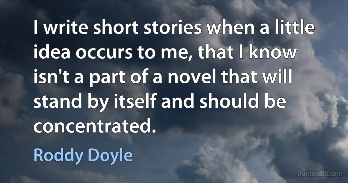 I write short stories when a little idea occurs to me, that I know isn't a part of a novel that will stand by itself and should be concentrated. (Roddy Doyle)