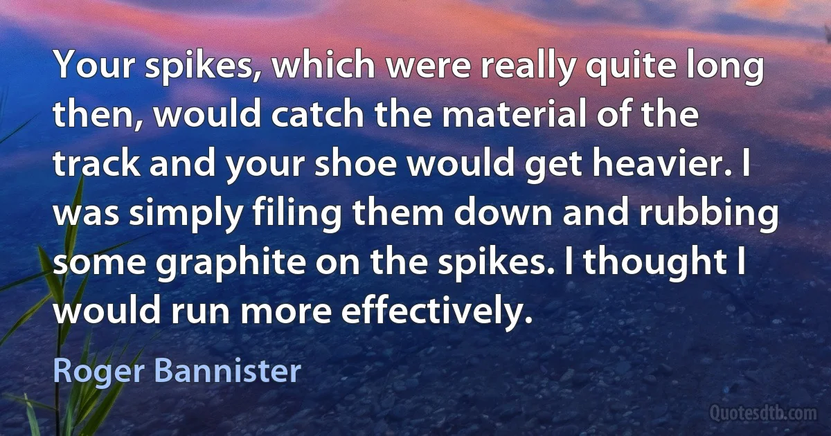 Your spikes, which were really quite long then, would catch the material of the track and your shoe would get heavier. I was simply filing them down and rubbing some graphite on the spikes. I thought I would run more effectively. (Roger Bannister)