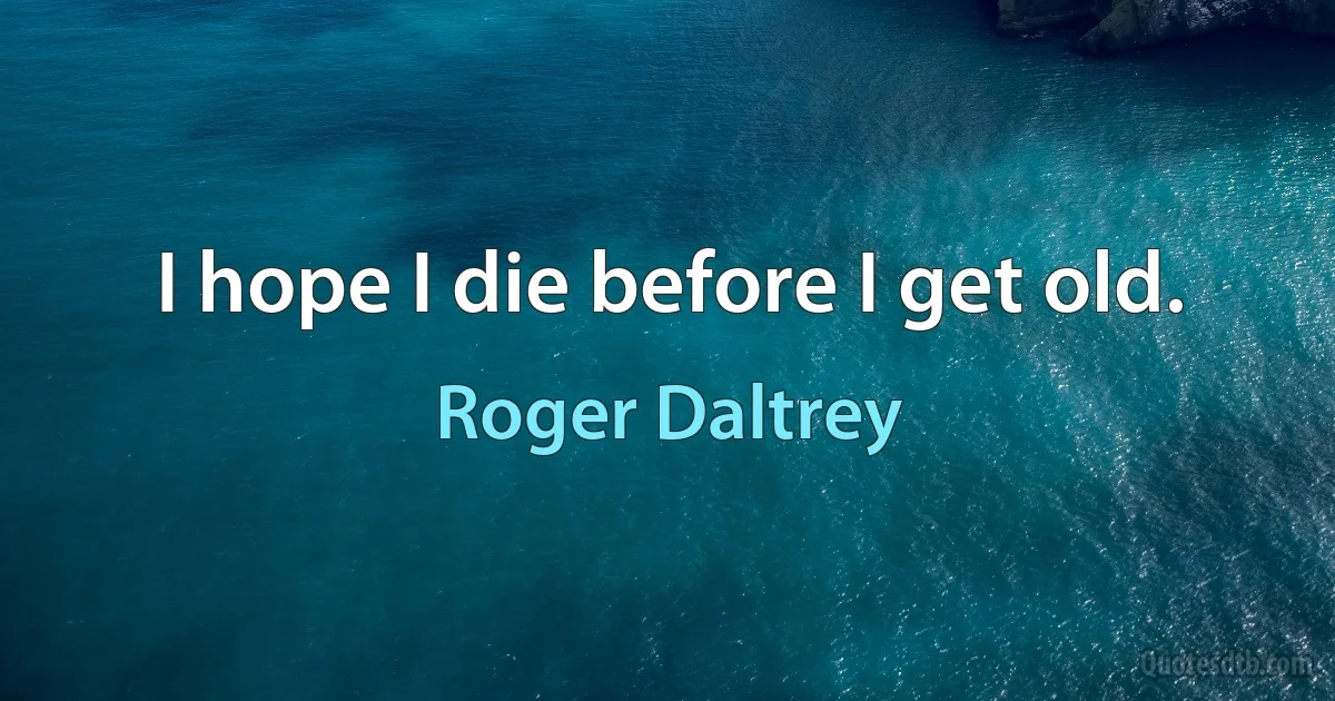 I hope I die before I get old. (Roger Daltrey)