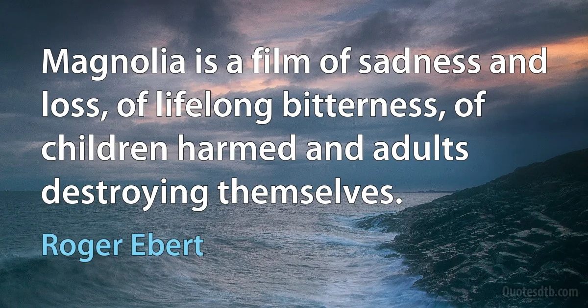 Magnolia is a film of sadness and loss, of lifelong bitterness, of children harmed and adults destroying themselves. (Roger Ebert)