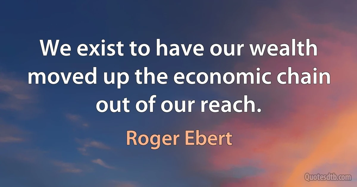 We exist to have our wealth moved up the economic chain out of our reach. (Roger Ebert)