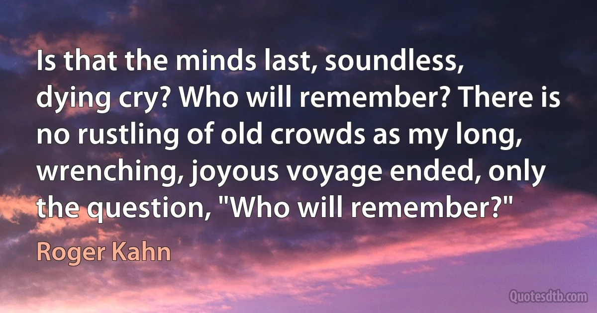 Is that the minds last, soundless, dying cry? Who will remember? There is no rustling of old crowds as my long, wrenching, joyous voyage ended, only the question, "Who will remember?" (Roger Kahn)