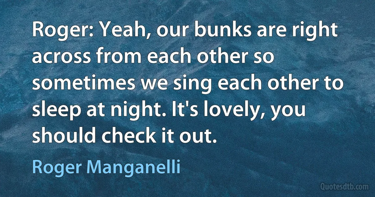 Roger: Yeah, our bunks are right across from each other so sometimes we sing each other to sleep at night. It's lovely, you should check it out. (Roger Manganelli)