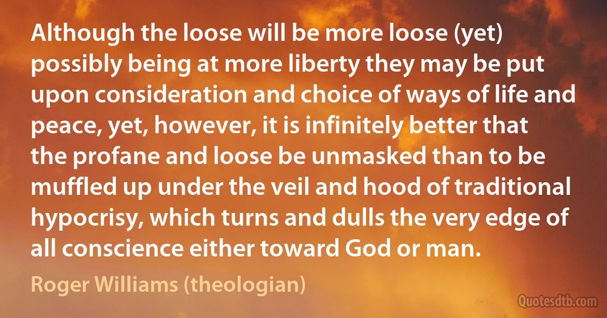 Although the loose will be more loose (yet) possibly being at more liberty they may be put upon consideration and choice of ways of life and peace, yet, however, it is infinitely better that the profane and loose be unmasked than to be muffled up under the veil and hood of traditional hypocrisy, which turns and dulls the very edge of all conscience either toward God or man. (Roger Williams (theologian))