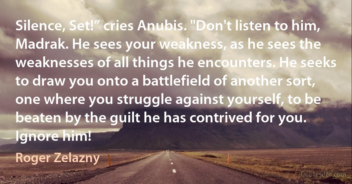 Silence, Set!” cries Anubis. "Don't listen to him, Madrak. He sees your weakness, as he sees the weaknesses of all things he encounters. He seeks to draw you onto a battlefield of another sort, one where you struggle against yourself, to be beaten by the guilt he has contrived for you. Ignore him! (Roger Zelazny)