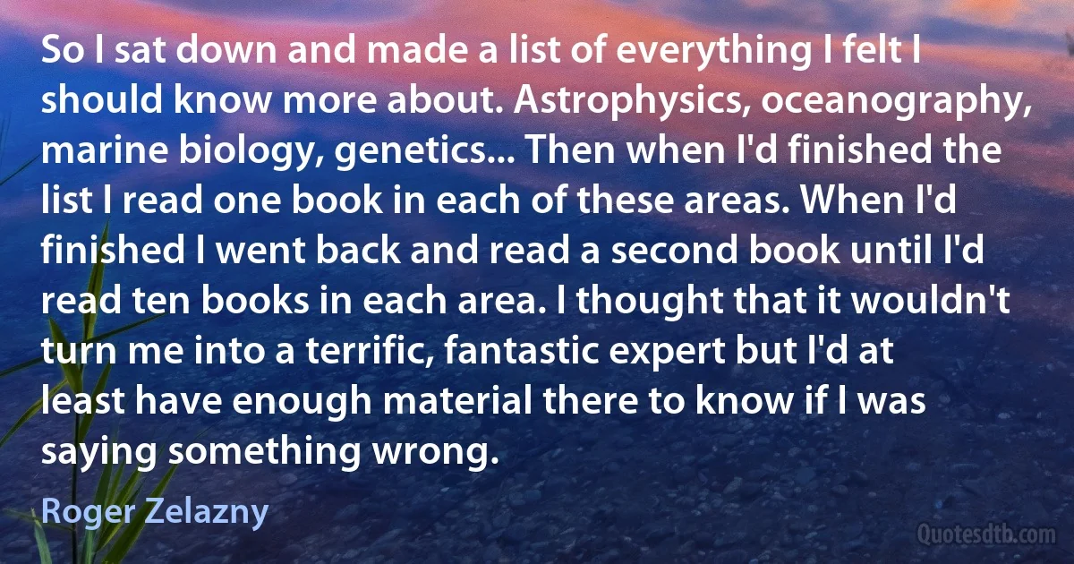 So I sat down and made a list of everything I felt I should know more about. Astrophysics, oceanography, marine biology, genetics... Then when I'd finished the list I read one book in each of these areas. When I'd finished I went back and read a second book until I'd read ten books in each area. I thought that it wouldn't turn me into a terrific, fantastic expert but I'd at least have enough material there to know if I was saying something wrong. (Roger Zelazny)