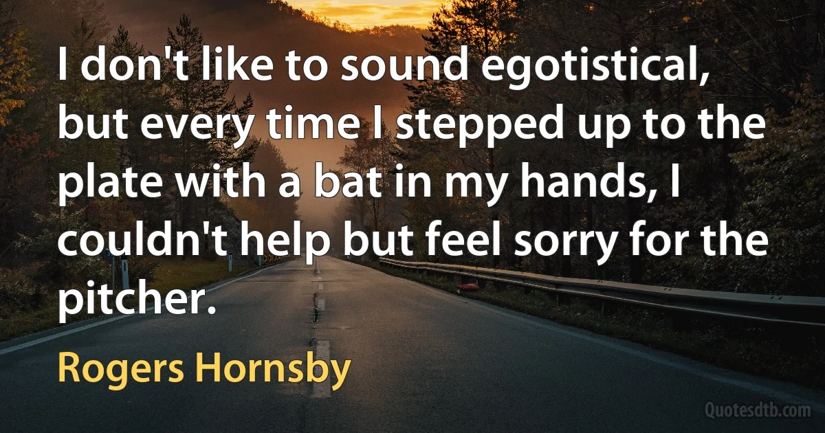 I don't like to sound egotistical, but every time I stepped up to the plate with a bat in my hands, I couldn't help but feel sorry for the pitcher. (Rogers Hornsby)