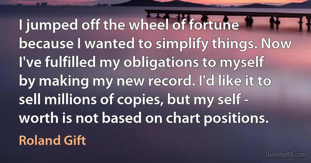 I jumped off the wheel of fortune because I wanted to simplify things. Now I've fulfilled my obligations to myself by making my new record. I'd like it to sell millions of copies, but my self - worth is not based on chart positions. (Roland Gift)