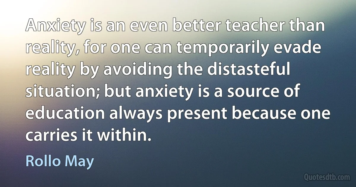 Anxiety is an even better teacher than reality, for one can temporarily evade reality by avoiding the distasteful situation; but anxiety is a source of education always present because one carries it within. (Rollo May)