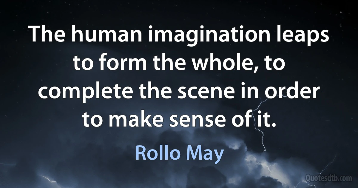 The human imagination leaps to form the whole, to complete the scene in order to make sense of it. (Rollo May)