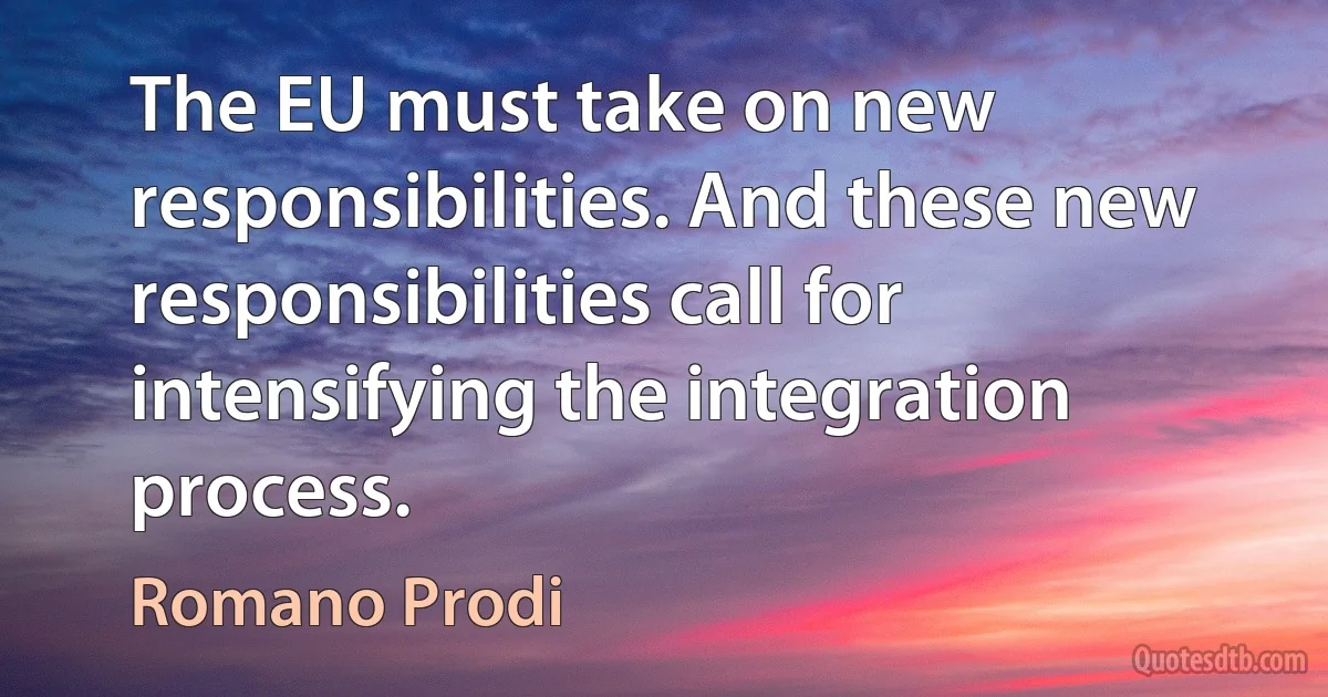 The EU must take on new responsibilities. And these new responsibilities call for intensifying the integration process. (Romano Prodi)