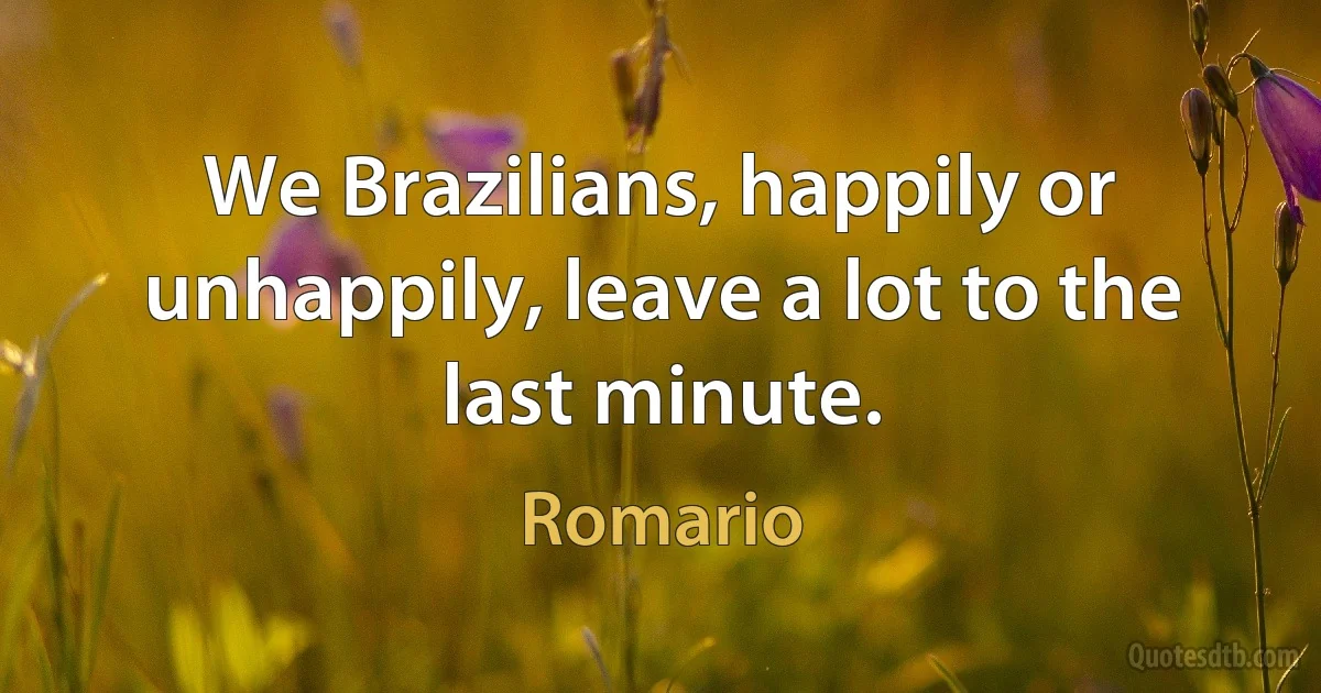 We Brazilians, happily or unhappily, leave a lot to the last minute. (Romario)