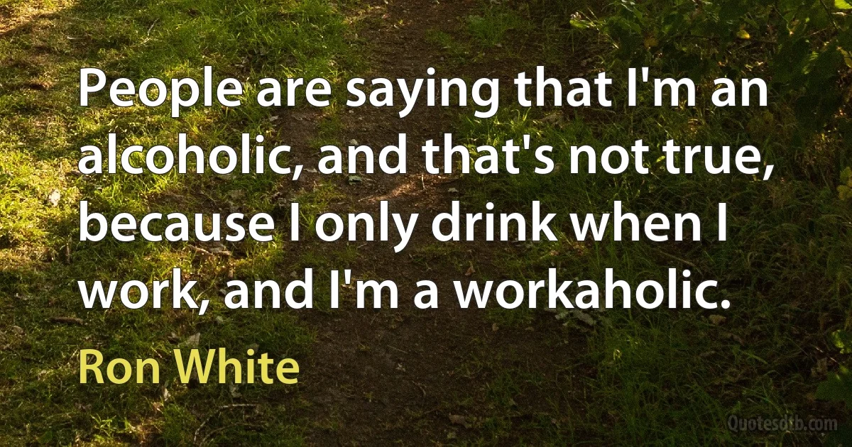 People are saying that I'm an alcoholic, and that's not true, because I only drink when I work, and I'm a workaholic. (Ron White)