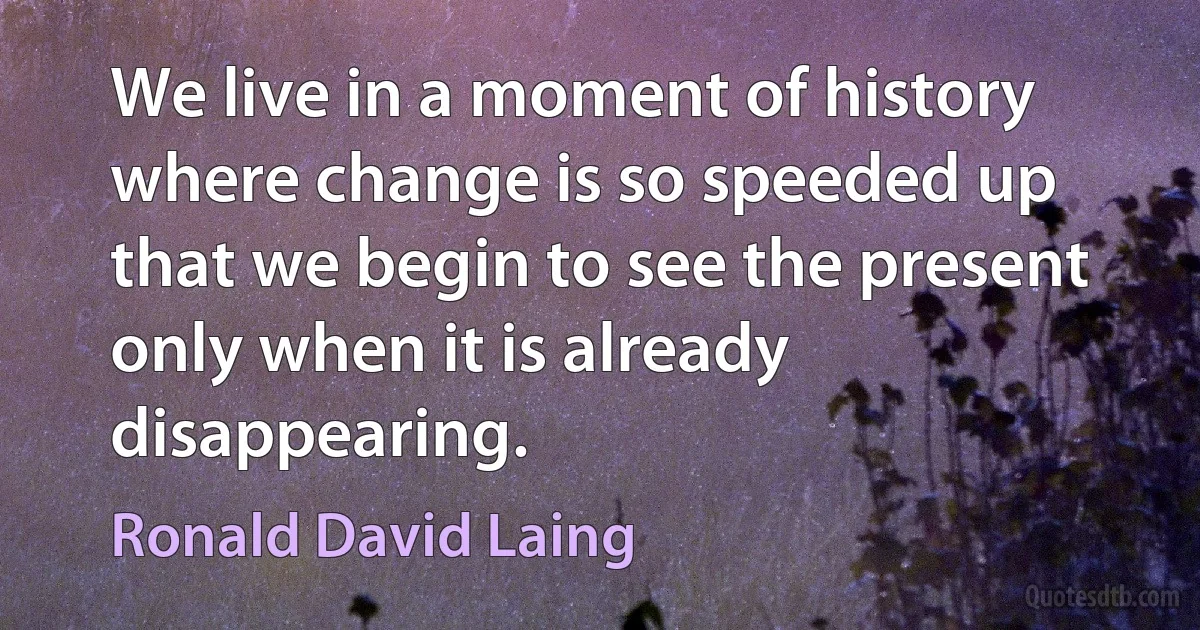 We live in a moment of history where change is so speeded up that we begin to see the present only when it is already disappearing. (Ronald David Laing)