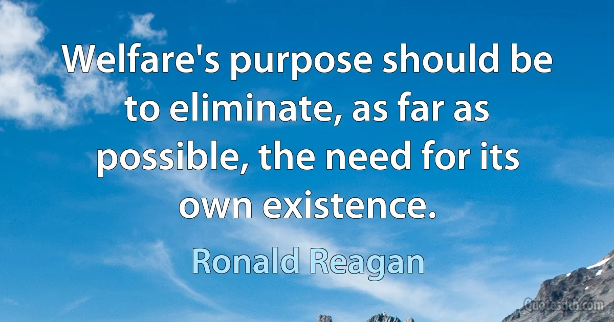 Welfare's purpose should be to eliminate, as far as possible, the need for its own existence. (Ronald Reagan)