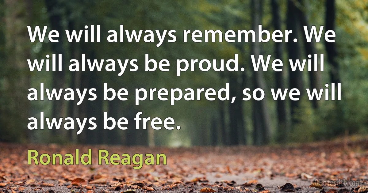 We will always remember. We will always be proud. We will always be prepared, so we will always be free. (Ronald Reagan)