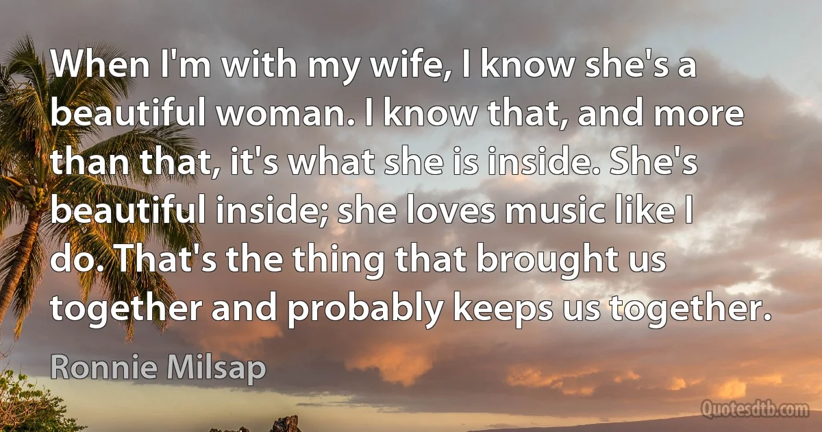 When I'm with my wife, I know she's a beautiful woman. I know that, and more than that, it's what she is inside. She's beautiful inside; she loves music like I do. That's the thing that brought us together and probably keeps us together. (Ronnie Milsap)