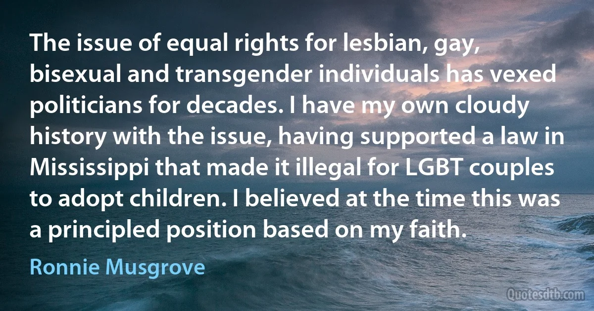 The issue of equal rights for lesbian, gay, bisexual and transgender individuals has vexed politicians for decades. I have my own cloudy history with the issue, having supported a law in Mississippi that made it illegal for LGBT couples to adopt children. I believed at the time this was a principled position based on my faith. (Ronnie Musgrove)