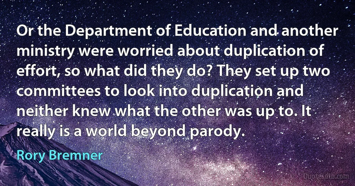 Or the Department of Education and another ministry were worried about duplication of effort, so what did they do? They set up two committees to look into duplication and neither knew what the other was up to. It really is a world beyond parody. (Rory Bremner)