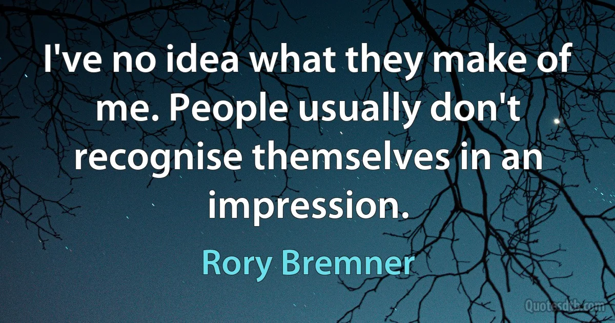 I've no idea what they make of me. People usually don't recognise themselves in an impression. (Rory Bremner)