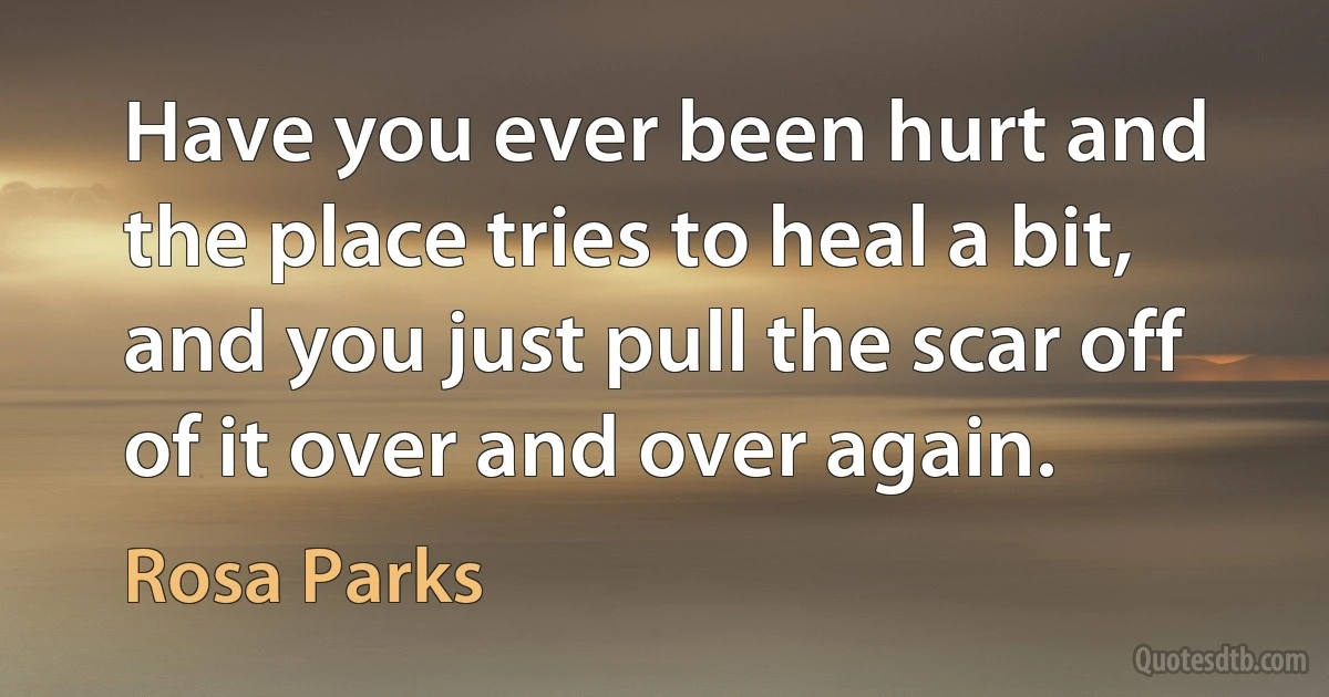 Have you ever been hurt and the place tries to heal a bit, and you just pull the scar off of it over and over again. (Rosa Parks)