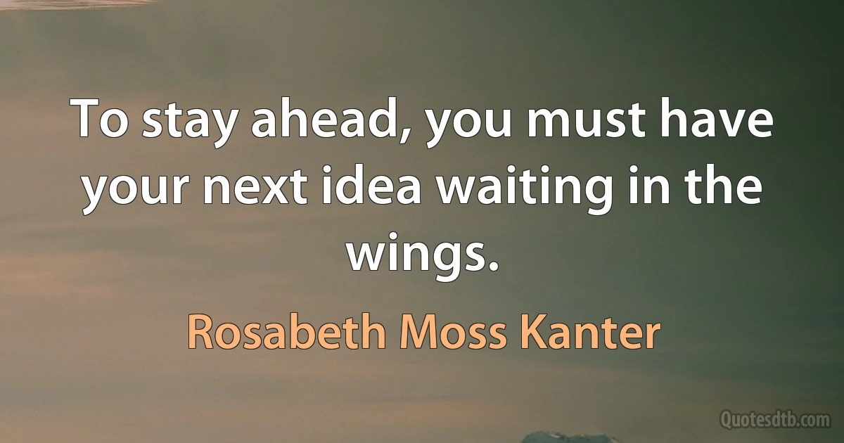 To stay ahead, you must have your next idea waiting in the wings. (Rosabeth Moss Kanter)