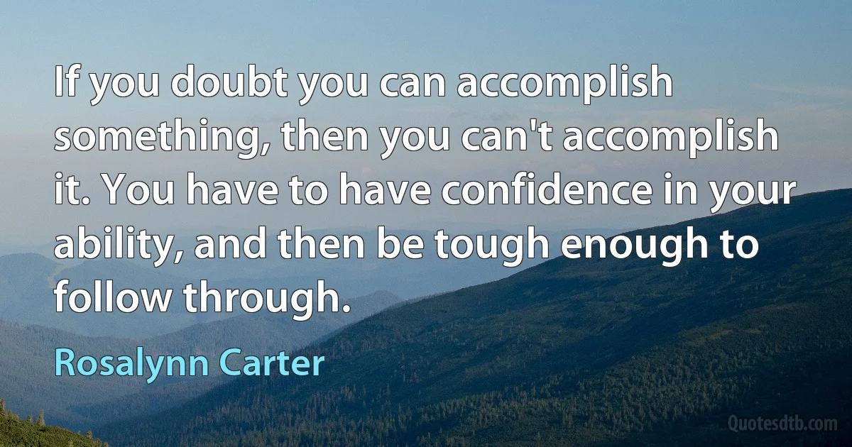 If you doubt you can accomplish something, then you can't accomplish it. You have to have confidence in your ability, and then be tough enough to follow through. (Rosalynn Carter)