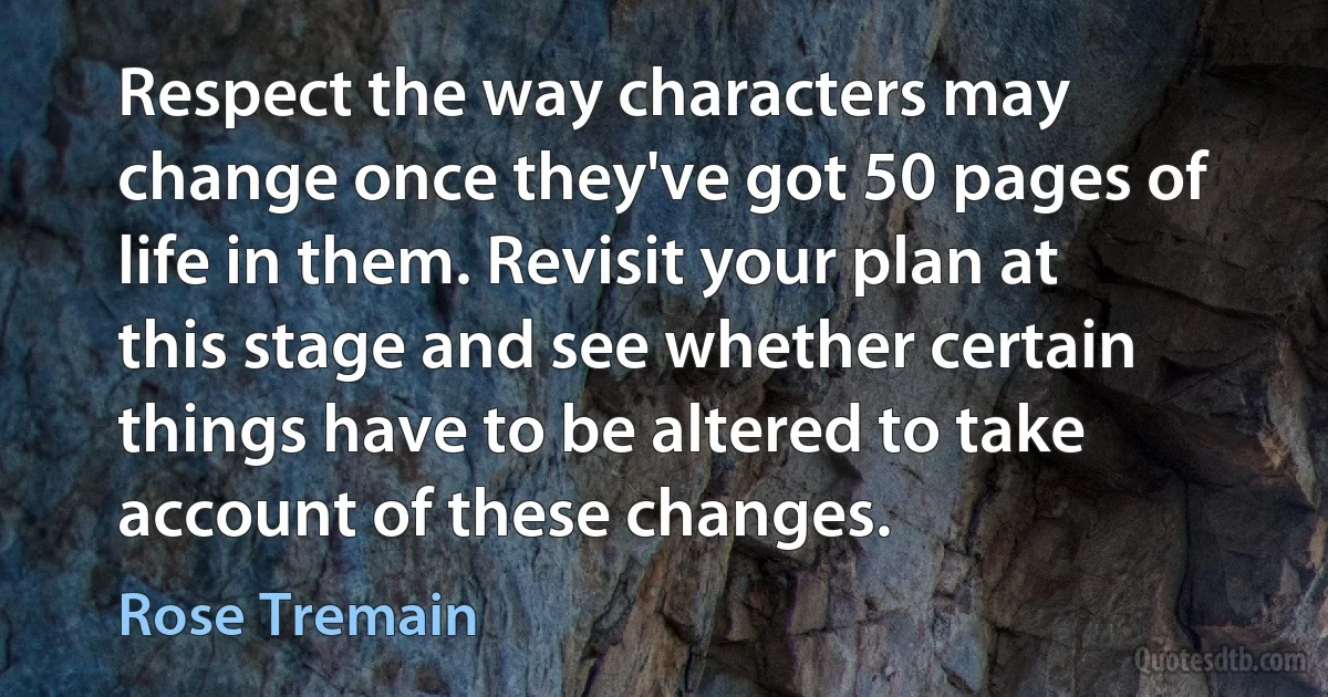 Respect the way characters may change once they've got 50 pages of life in them. Revisit your plan at this stage and see whether certain things have to be altered to take account of these changes. (Rose Tremain)