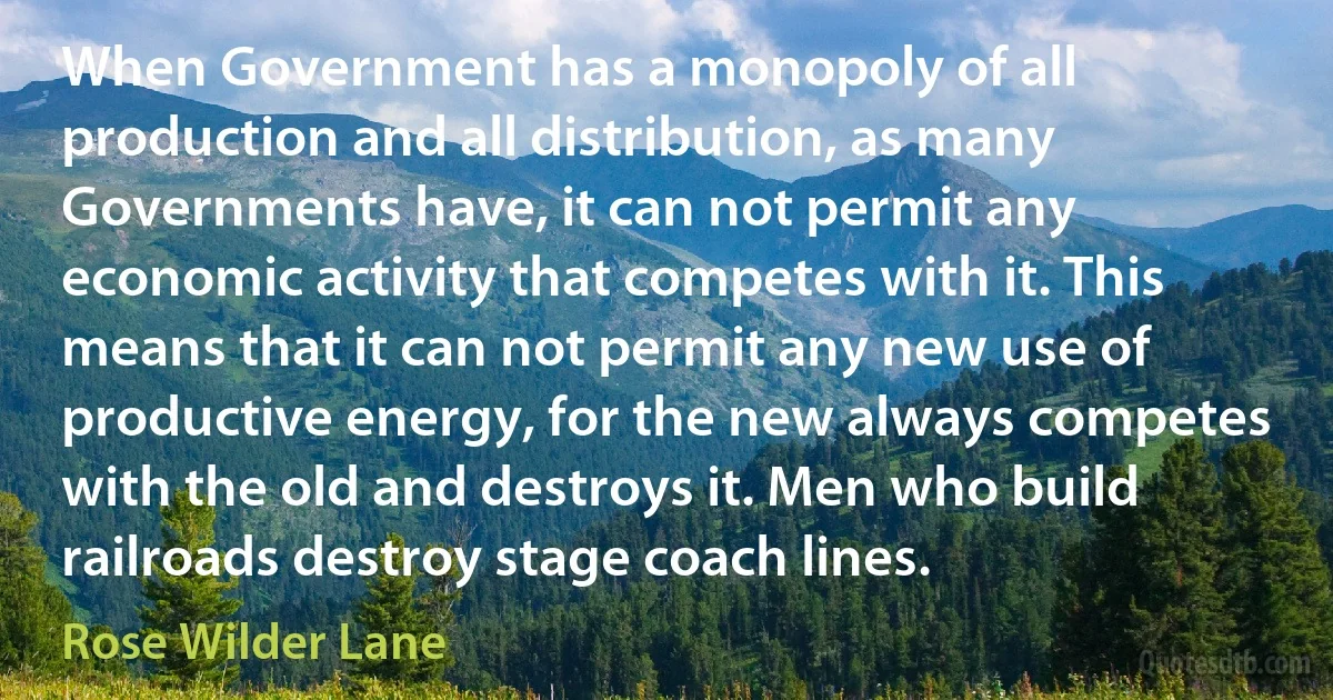 When Government has a monopoly of all production and all distribution, as many Governments have, it can not permit any economic activity that competes with it. This means that it can not permit any new use of productive energy, for the new always competes with the old and destroys it. Men who build railroads destroy stage coach lines. (Rose Wilder Lane)