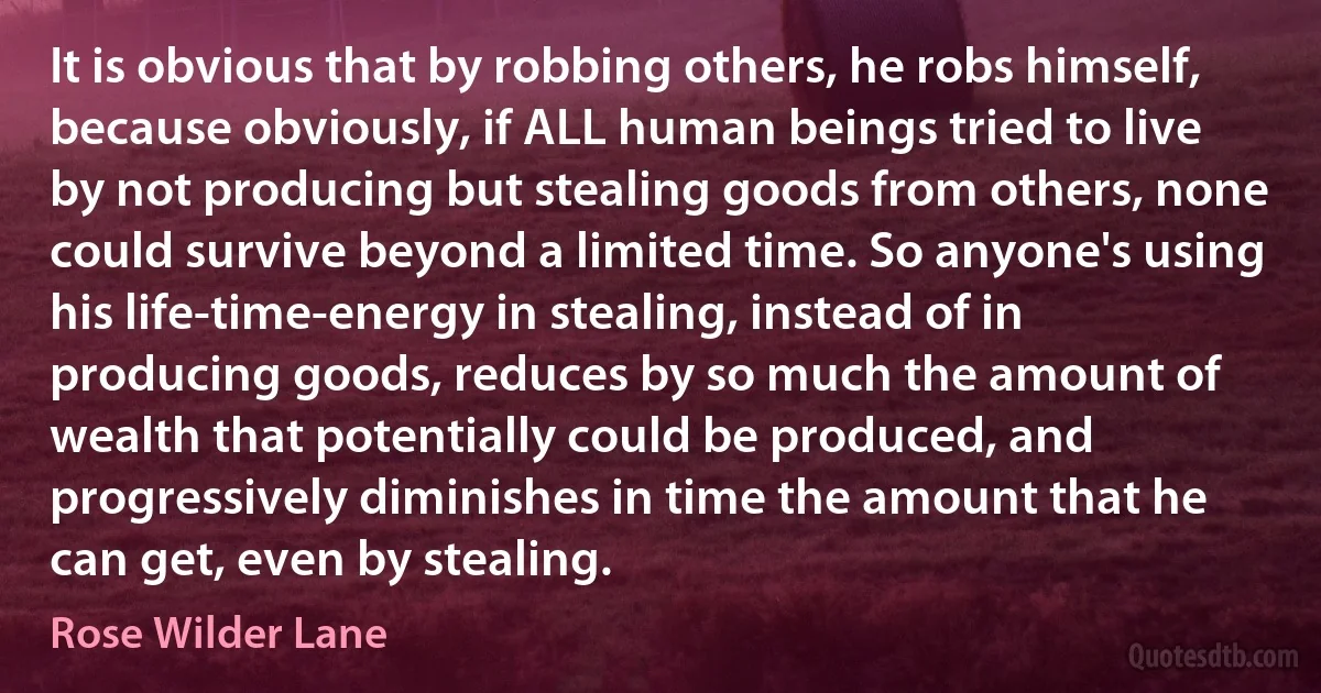 It is obvious that by robbing others, he robs himself, because obviously, if ALL human beings tried to live by not producing but stealing goods from others, none could survive beyond a limited time. So anyone's using his life-time-energy in stealing, instead of in producing goods, reduces by so much the amount of wealth that potentially could be produced, and progressively diminishes in time the amount that he can get, even by stealing. (Rose Wilder Lane)