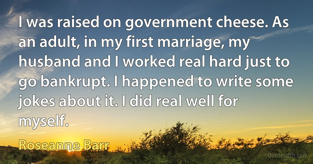 I was raised on government cheese. As an adult, in my first marriage, my husband and I worked real hard just to go bankrupt. I happened to write some jokes about it. I did real well for myself. (Roseanne Barr)